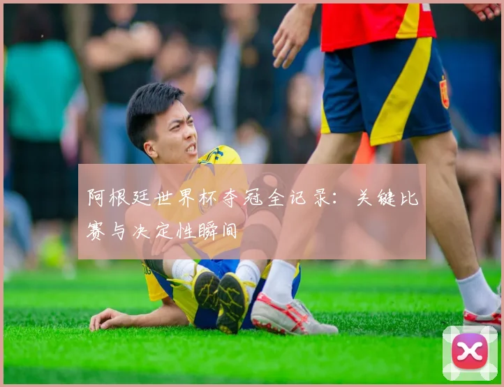 阿根廷世界杯夺冠全记录：关键比赛与决定性瞬间