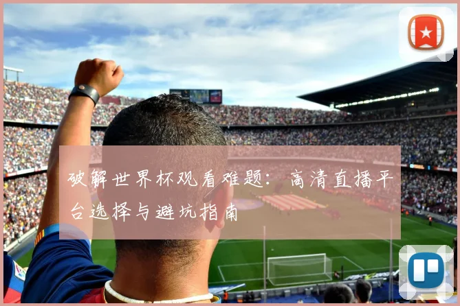 破解世界杯观看难题：高清直播平台选择与避坑指南