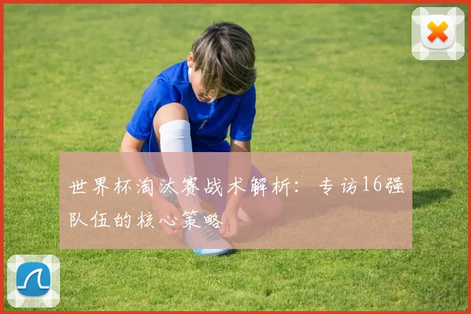 世界杯淘汰赛战术解析：专访16强队伍的核心策略