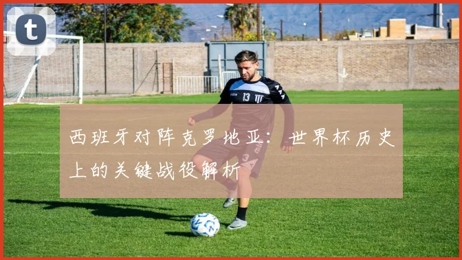 西班牙对阵克罗地亚：世界杯历史上的关键战役解析