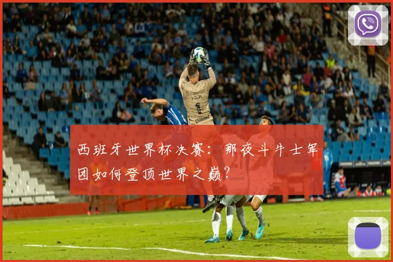 西班牙世界杯决赛：那夜斗牛士军团如何登顶世界之巅？