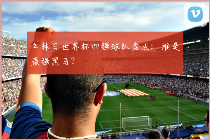 年韩日世界杯四强球队盘点：谁是最强黑马？