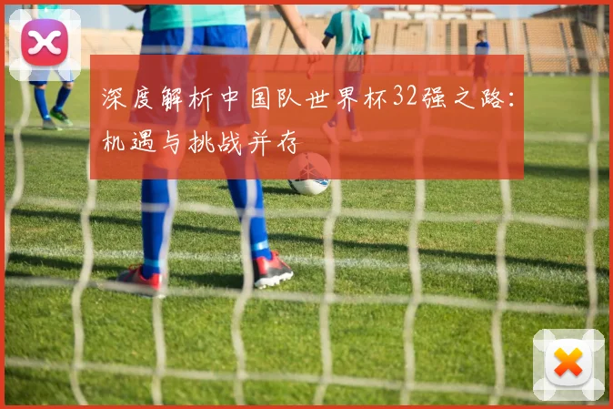 深度解析中国队世界杯32强之路：机遇与挑战并存