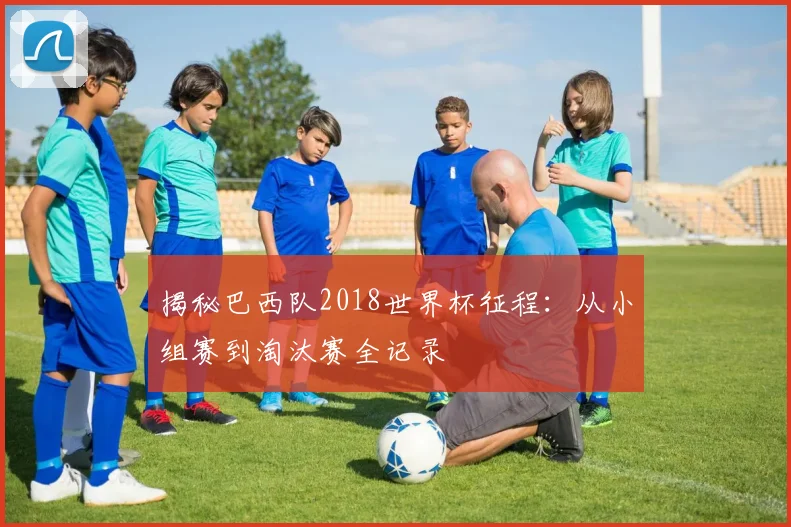 揭秘巴西队2018世界杯征程：从小组赛到淘汰赛全记录