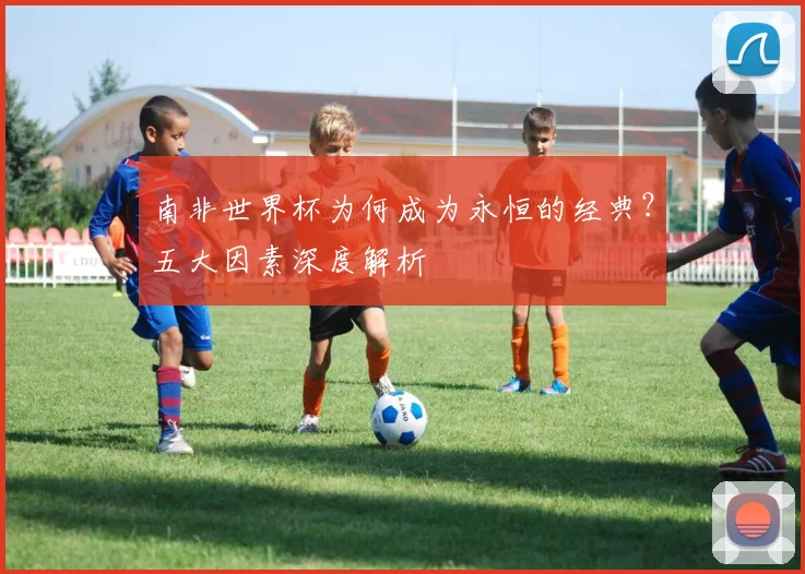 南非世界杯为何成为永恒的经典？五大因素深度解析