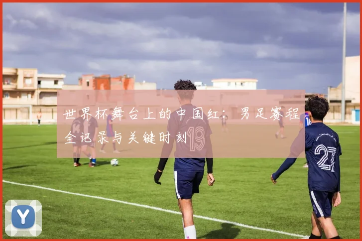 世界杯舞台上的中国红：男足赛程全记录与关键时刻