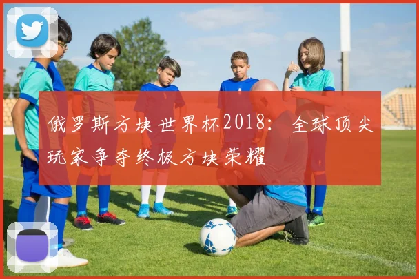 俄罗斯方块世界杯2018：全球顶尖玩家争夺终极方块荣耀