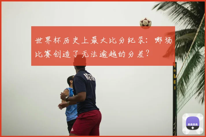 世界杯历史上最大比分纪录:哪场比赛创造了无法逾越的分差?