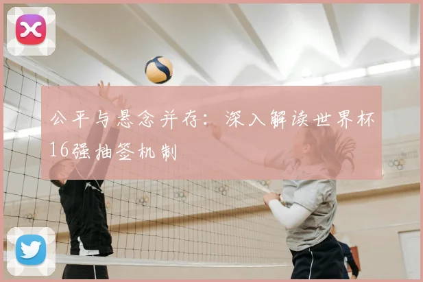 公平与悬念并存：深入解读世界杯16强抽签机制