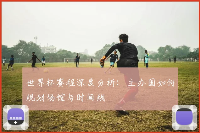 世界杯赛程深度分析：主办国如何规划场馆与时间线