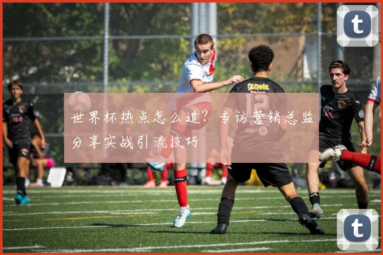 世界杯热点怎么追？专访营销总监分享实战引流技巧