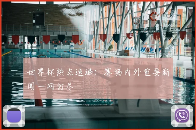 世界杯热点速递：赛场内外重要新闻一网打尽