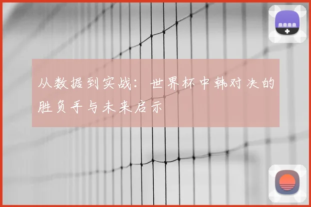 从数据到实战：世界杯中韩对决的胜负手与未来启示