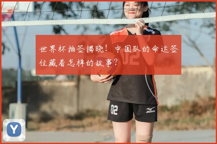 世界杯抽签揭晓！中国队的命运签位藏着怎样的故事？
