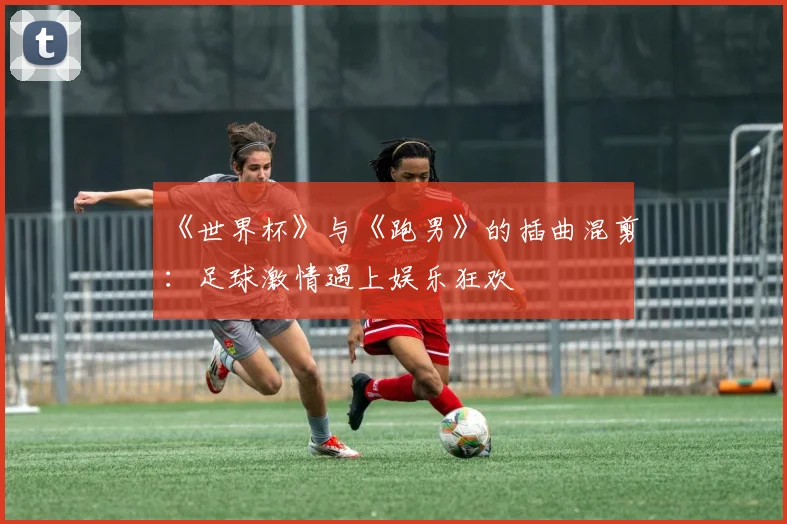 《世界杯》与《跑男》的插曲混剪：足球激情遇上娱乐狂欢