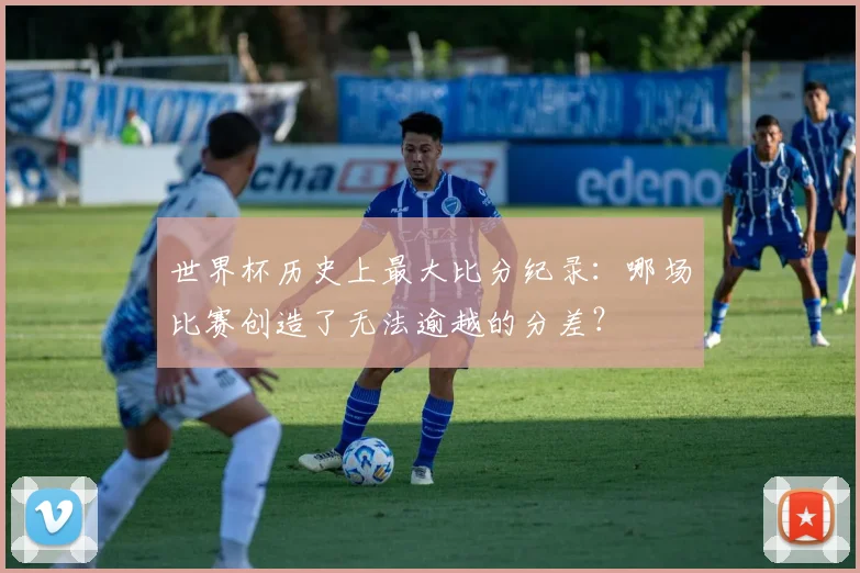 世界杯历史上最大比分纪录：哪场比赛创造了无法逾越的分差？