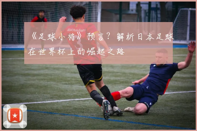 《足球小将》预言？解析日本足球在世界杯上的崛起之路