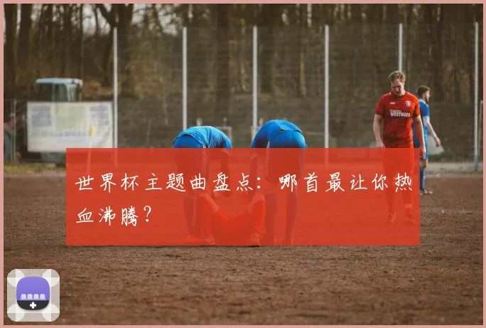 世界杯主题曲盘点：哪首最让你热血沸腾？