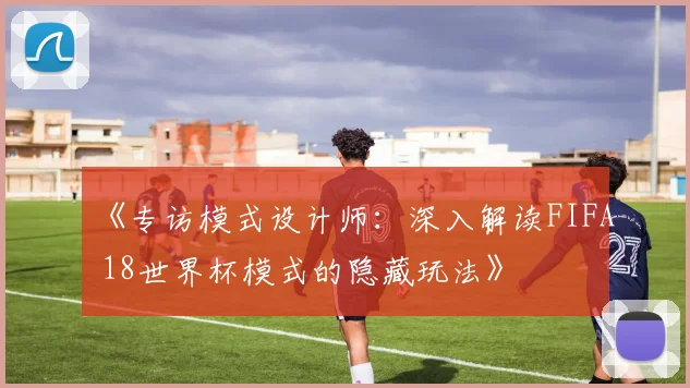 《专访模式设计师：深入解读FIFA 18世界杯模式的隐藏玩法》