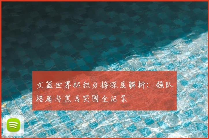 女篮世界杯积分榜深度解析：强队格局与黑马突围全记录