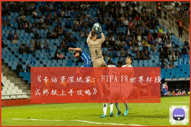 《专访资深玩家：FIFA 18世界杯模式终极上手攻略》
