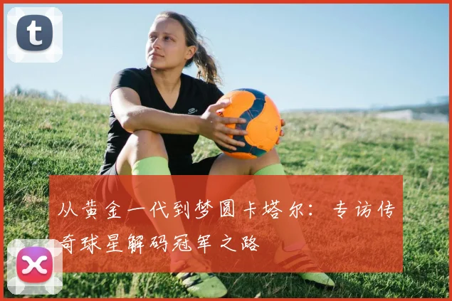 从黄金一代到梦圆卡塔尔:专访传奇球星解码冠军之路