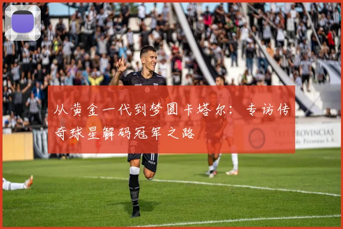 从黄金一代到梦圆卡塔尔：专访传奇球星解码冠军之路