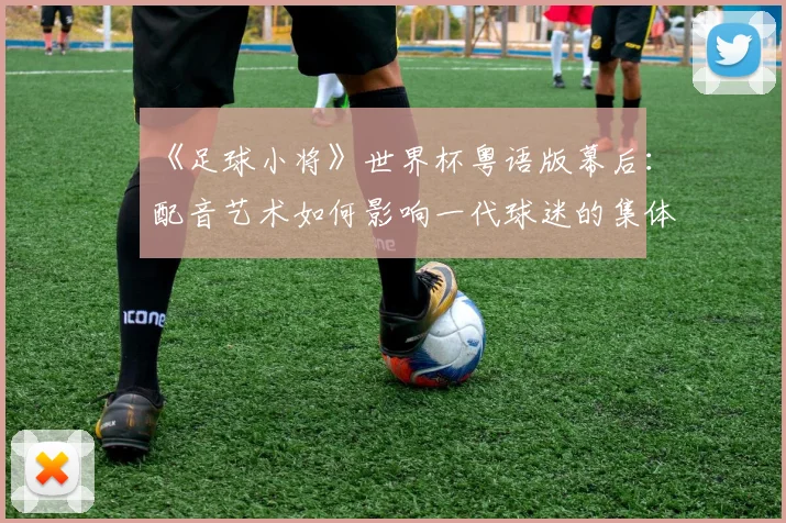 《足球小将》世界杯粤语版幕后：配音艺术如何影响一代球迷的集体回忆