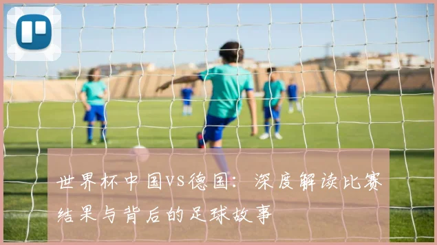世界杯中国vs德国：深度解读比赛结果与背后的足球故事