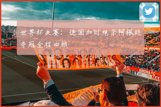 世界杯决赛:德国加时绝杀阿根廷夺冠全程回顾