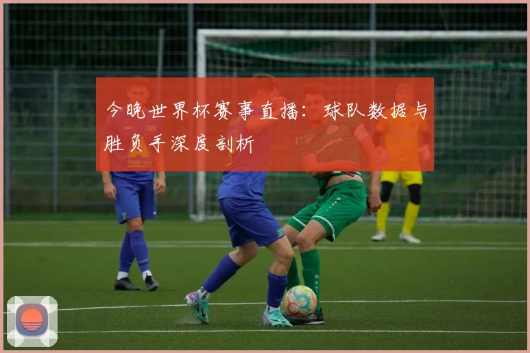 今晚世界杯赛事直播：球队数据与胜负手深度剖析