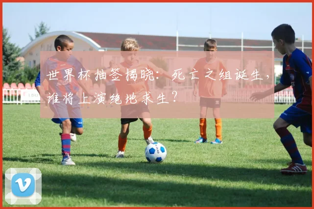 世界杯抽签揭晓：死亡之组诞生，谁将上演绝地求生？