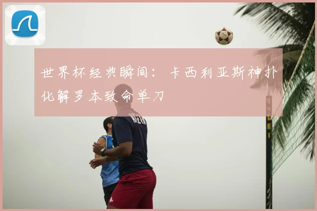世界杯经典瞬间：卡西利亚斯神扑化解罗本致命单刀
