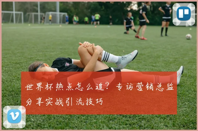 世界杯热点怎么追？专访营销总监分享实战引流技巧