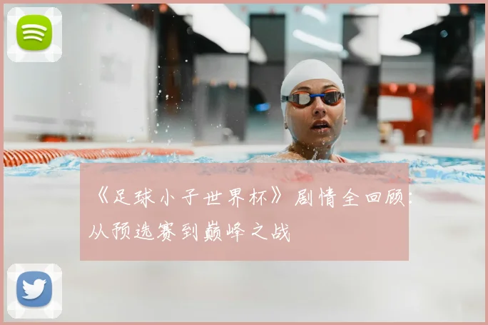 《足球小子世界杯》剧情全回顾：从预选赛到巅峰之战