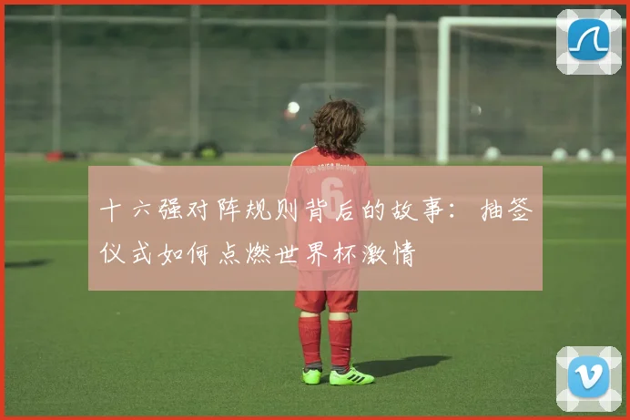 十六强对阵规则背后的故事:抽签仪式如何点燃世界杯激情