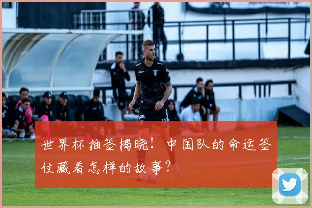 世界杯抽签揭晓！中国队的命运签位藏着怎样的故事？