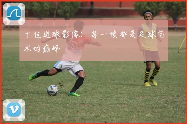 十佳进球影像:每一帧都是足球艺术的巅峰